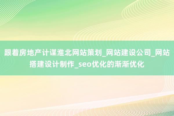 跟着房地产计谋淮北网站策划_网站建设公司_网站搭建设计制作_seo优化的渐渐优化